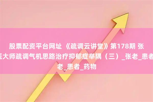 股票配资平台网址 《疏调云讲堂》第178期 张震国医大师疏调气机思路治疗抑郁症举隅（三）_张老_患者_药物