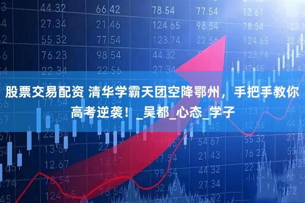 股票交易配资 清华学霸天团空降鄂州,手把手教你高考逆袭!_吴都_心态_学子