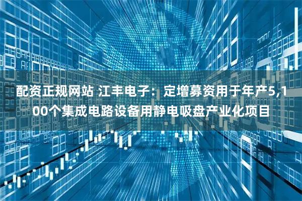 配资正规网站 江丰电子:定增募资用于年产5,100个集成电路设备用静电吸盘产业化项目