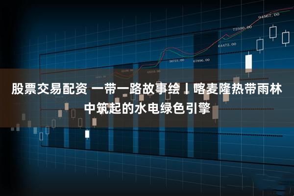 股票交易配资 一带一路故事绘丨喀麦隆热带雨林中筑起的水电绿色引擎