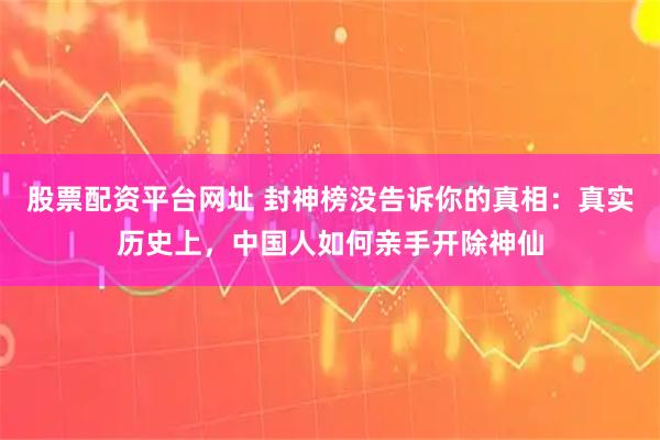股票配资平台网址 封神榜没告诉你的真相：真实历史上，中国人如何亲手开除神仙