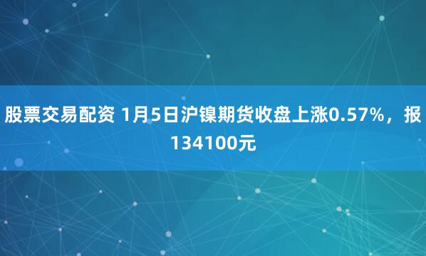 股票交易配资 1月5日沪镍期货收盘上涨0.57%，报134100元