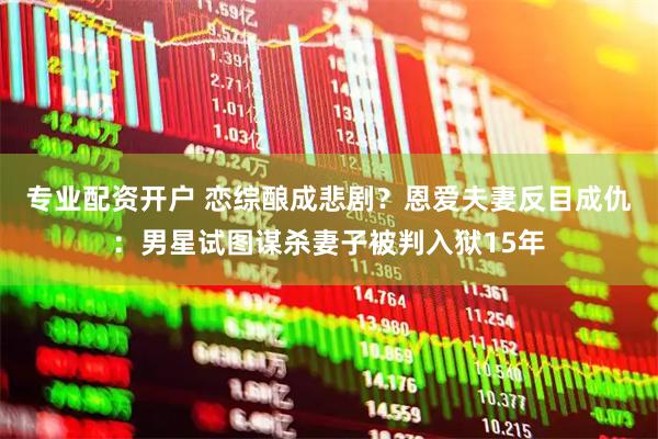 专业配资开户 恋综酿成悲剧？恩爱夫妻反目成仇：男星试图谋杀妻子被判入狱15年