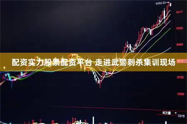 配资实力股票配资平台 走进武警刺杀集训现场