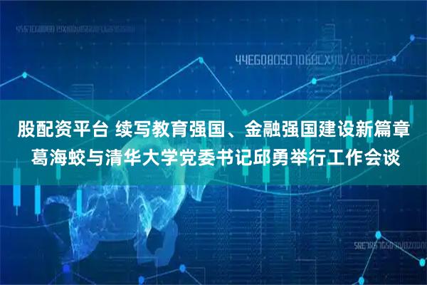 股配资平台 续写教育强国、金融强国建设新篇章 葛海蛟与清华大学党委书记邱勇举行工作会谈