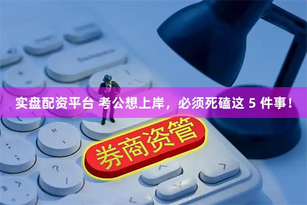 实盘配资平台 考公想上岸，必须死磕这 5 件事！